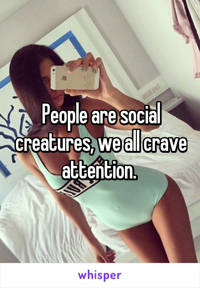 People are social creatures, we all crave attention. 
