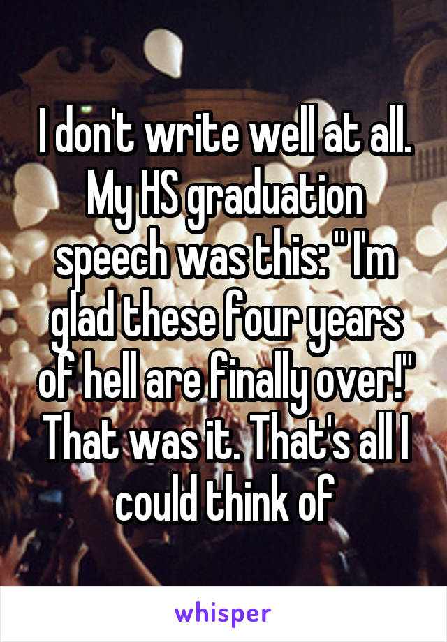I don't write well at all.
My HS graduation speech was this: " I'm glad these four years of hell are finally over!"
That was it. That's all I could think of
