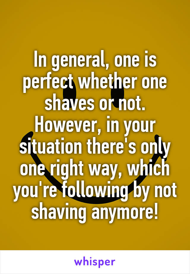 In general, one is perfect whether one shaves or not. However, in your situation there's only one right way, which you're following by not shaving anymore!