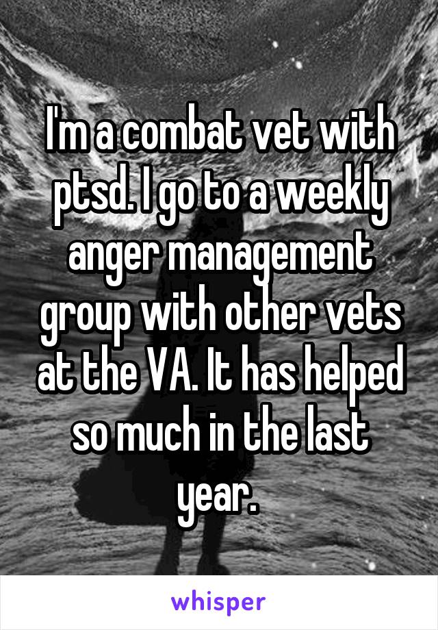 I'm a combat vet with ptsd. I go to a weekly anger management group with other vets at the VA. It has helped so much in the last year. 