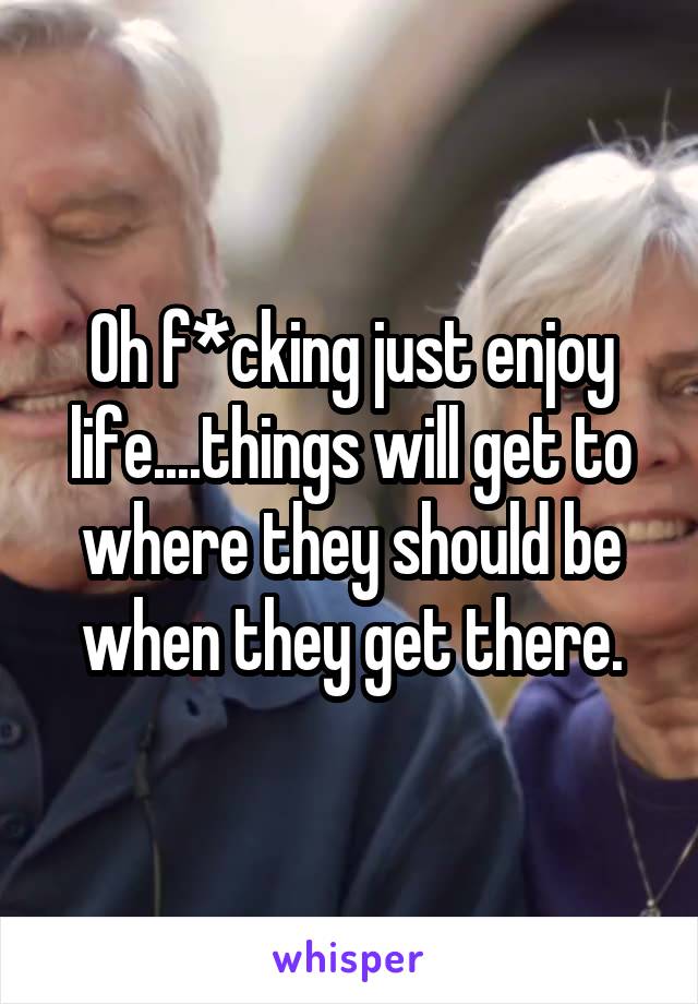 Oh f*cking just enjoy life....things will get to where they should be when they get there.