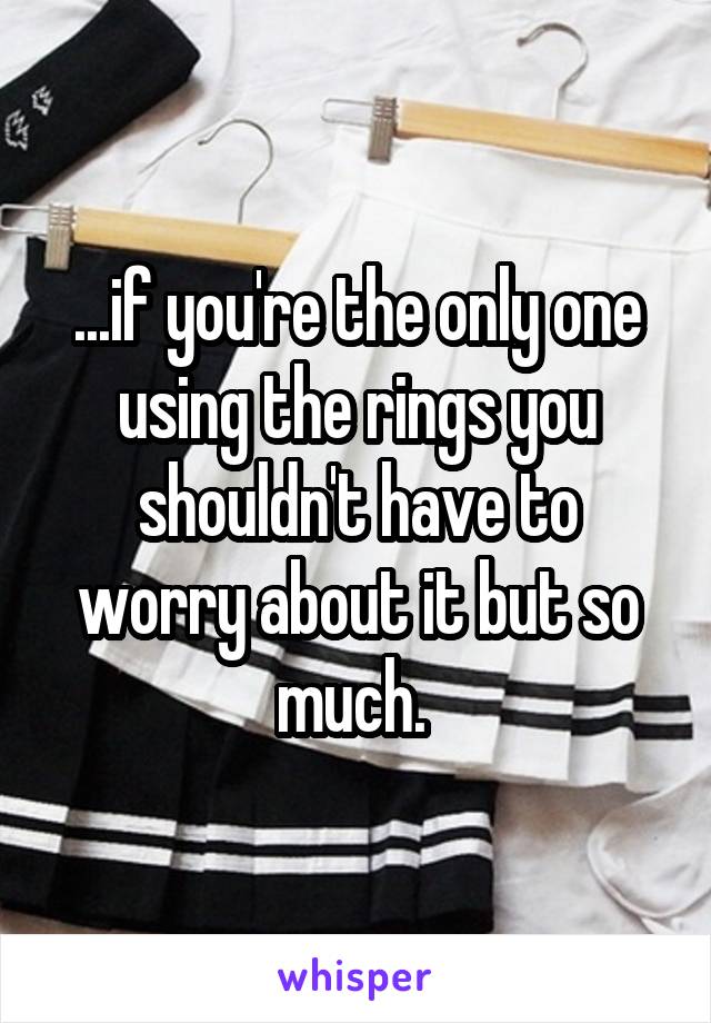 ...if you're the only one using the rings you shouldn't have to worry about it but so much. 