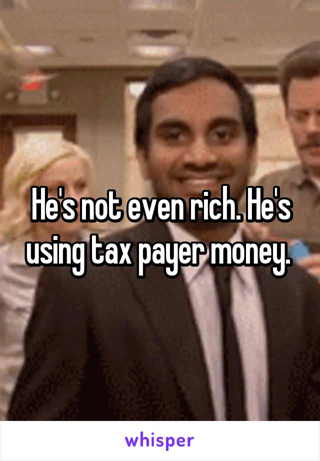 He's not even rich. He's using tax payer money. 