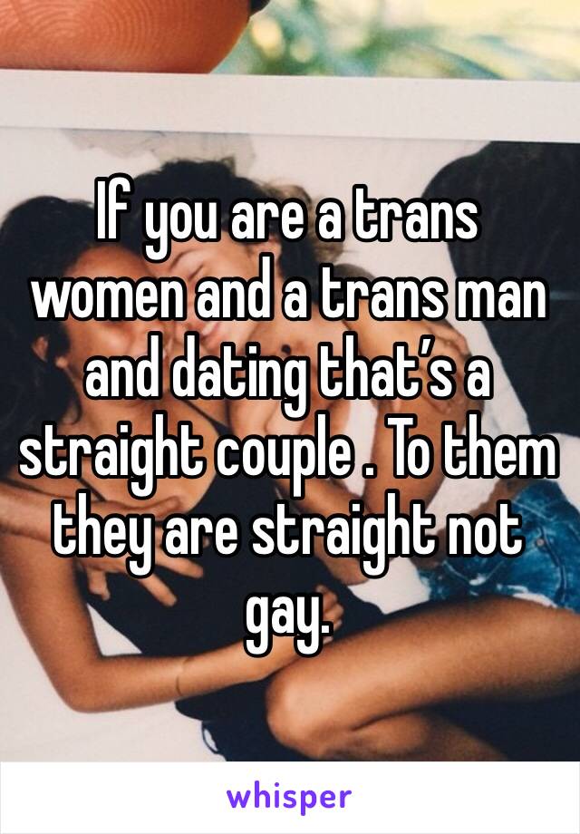 If you are a trans women and a trans man and dating that’s a straight couple . To them they are straight not gay.