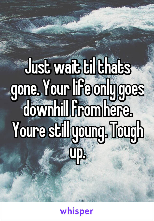 Just wait til thats gone. Your life only goes downhill from here. Youre still young. Tough up.