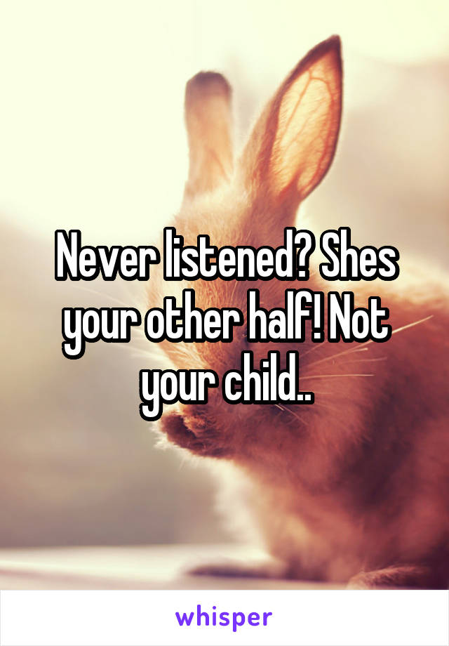 Never listened? Shes your other half! Not your child..
