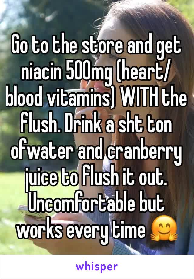 Go to the store and get niacin 500mg (heart/blood vitamins) WITH the flush. Drink a sht ton ofwater and cranberry juice to flush it out. Uncomfortable but works every time 🤗