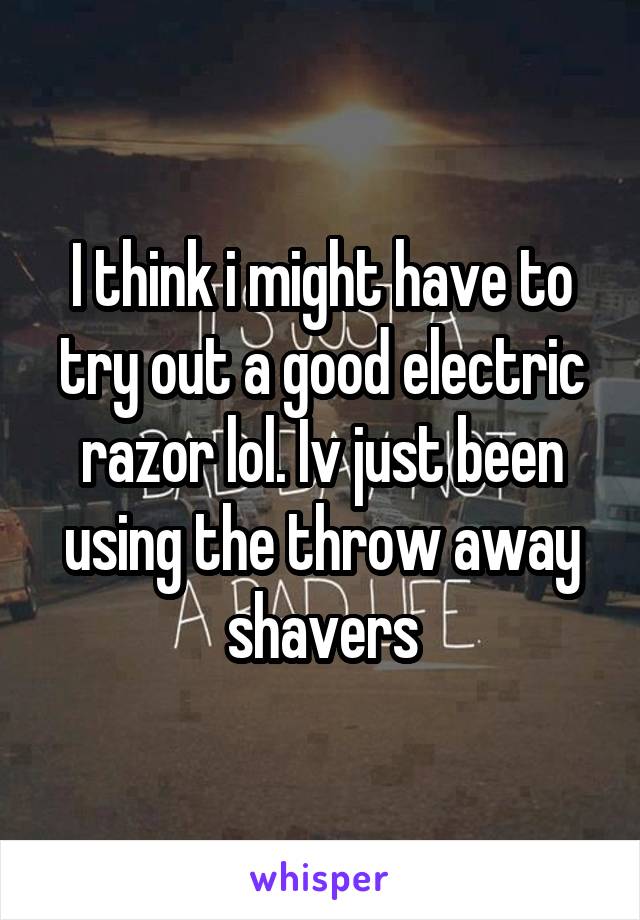 I think i might have to try out a good electric razor lol. Iv just been using the throw away shavers
