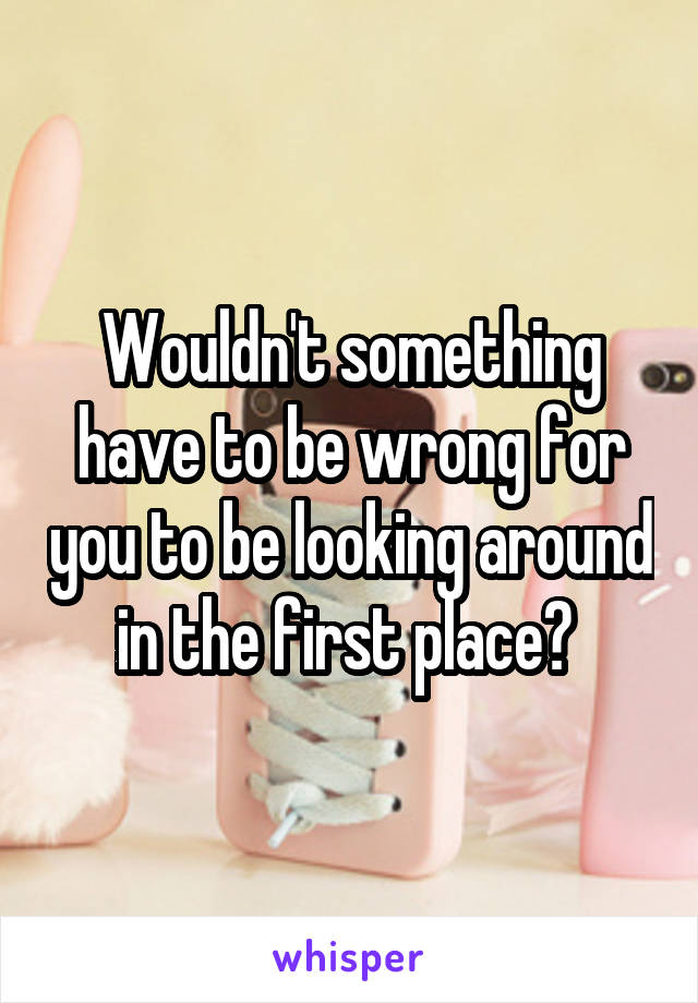 Wouldn't something have to be wrong for you to be looking around in the first place? 