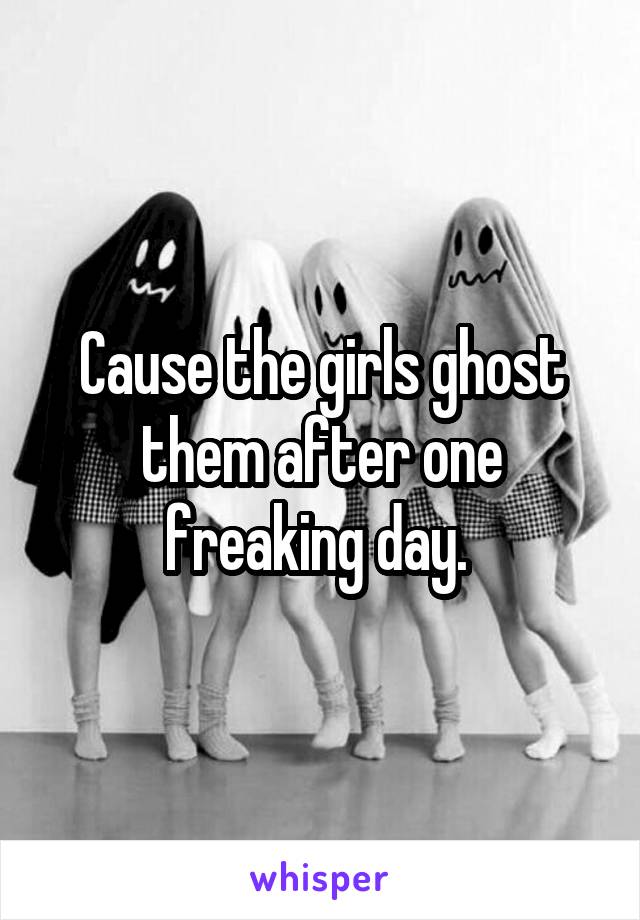 Cause the girls ghost them after one freaking day. 