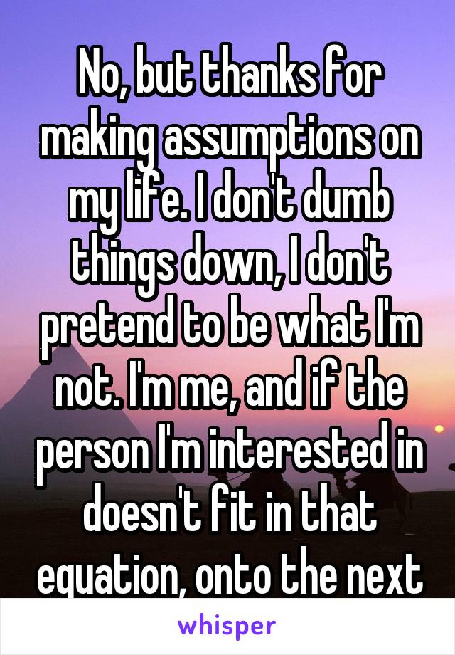 No, but thanks for making assumptions on my life. I don't dumb things down, I don't pretend to be what I'm not. I'm me, and if the person I'm interested in doesn't fit in that equation, onto the next