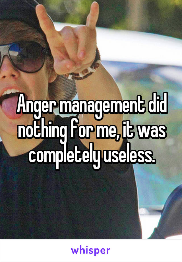 Anger management did nothing for me, it was completely useless.