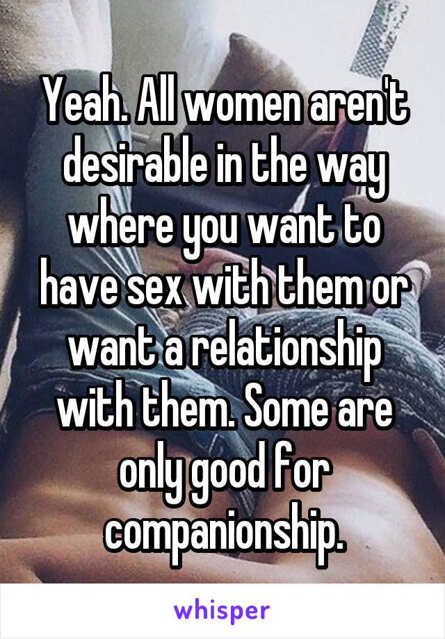 Yeah. All women aren't desirable in the way where you want to have sex with them or want a relationship with them. Some are only good for companionship.