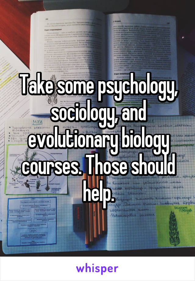 Take some psychology, sociology, and evolutionary biology courses. Those should help.