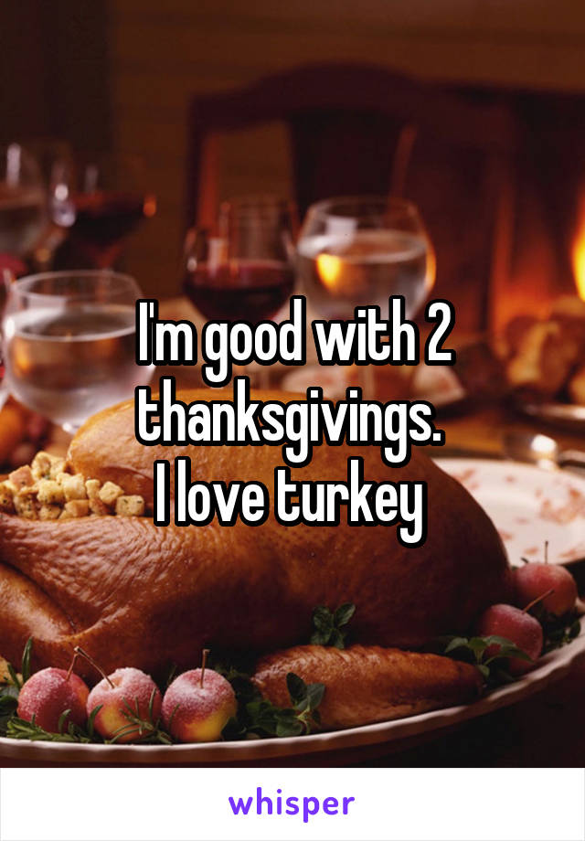 I'm good with 2 thanksgivings. 
I love turkey 