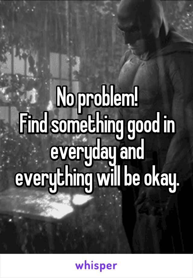 No problem!
Find something good in everyday and everything will be okay.