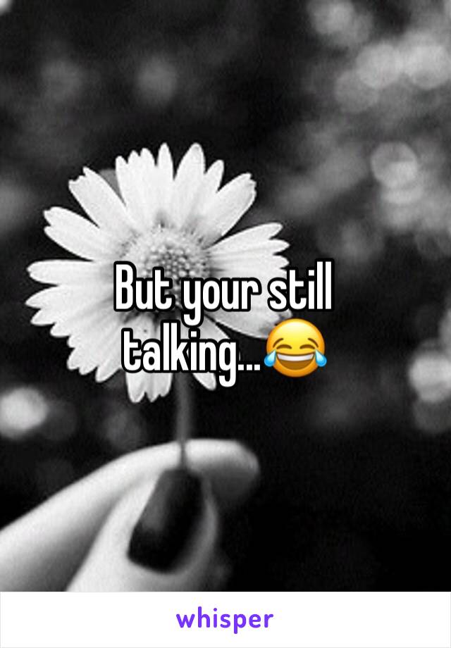 But your still talking...😂