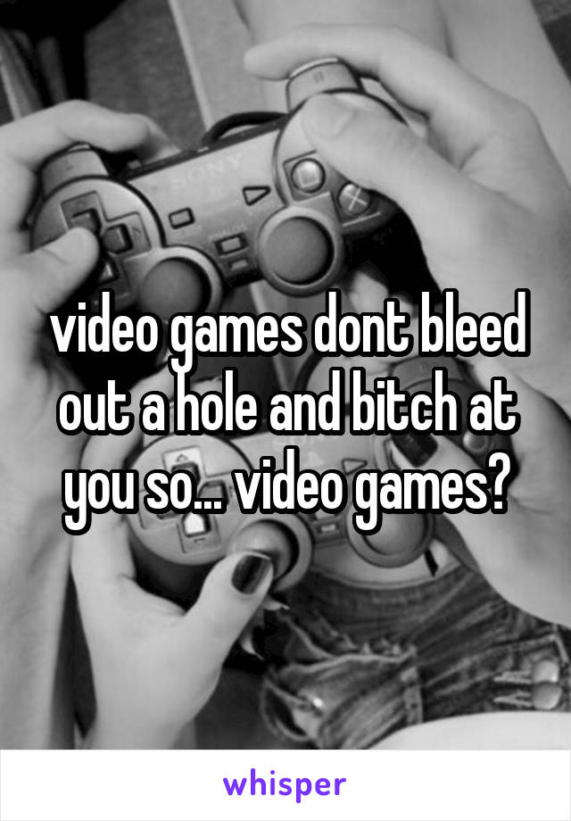 video games dont bleed out a hole and bitch at you so... video games?