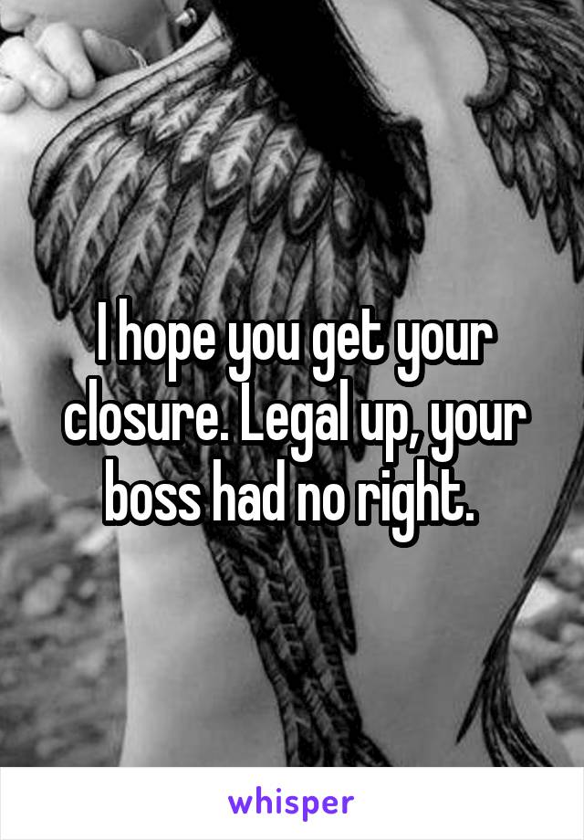 I hope you get your closure. Legal up, your boss had no right. 
