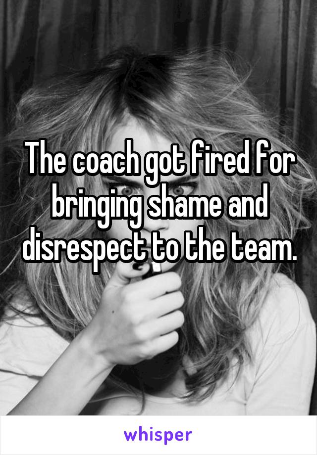 The coach got fired for bringing shame and disrespect to the team. 