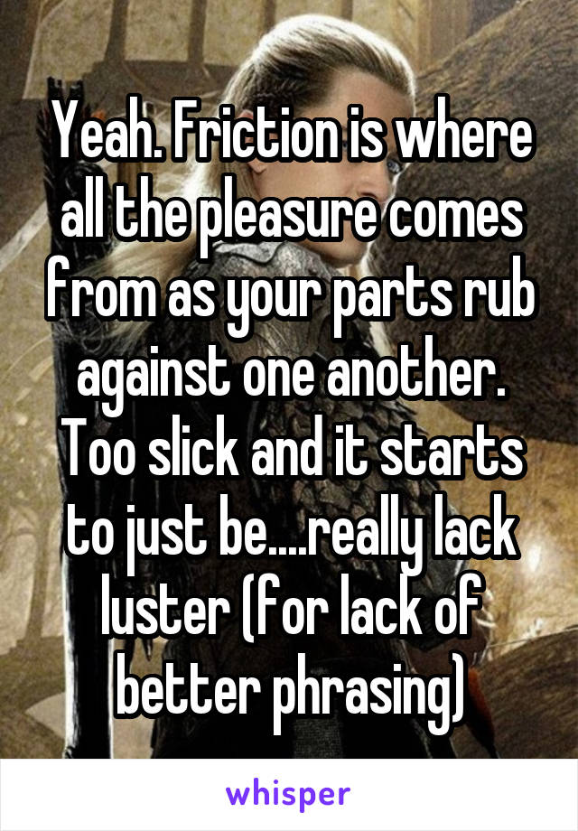 Yeah. Friction is where all the pleasure comes from as your parts rub against one another. Too slick and it starts to just be....really lack luster (for lack of better phrasing)