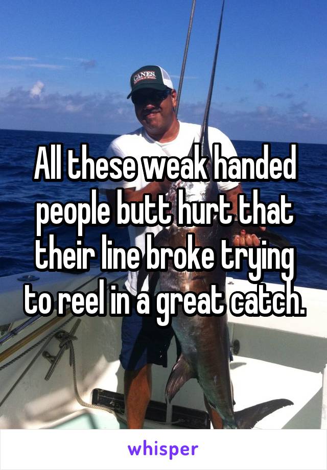 All these weak handed people butt hurt that their line broke trying to reel in a great catch.