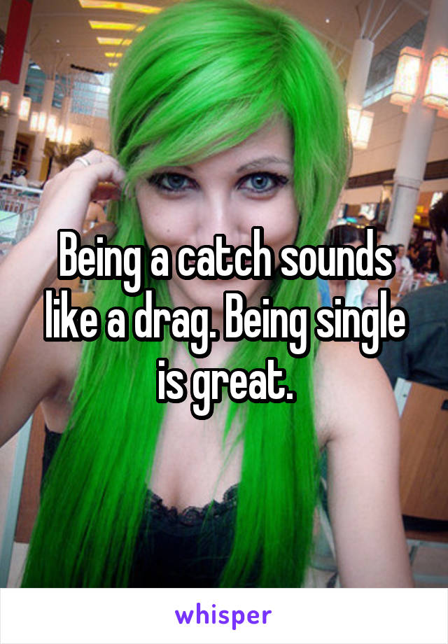 Being a catch sounds like a drag. Being single is great.