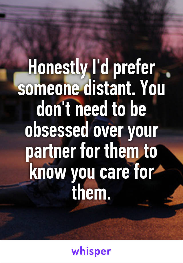 Honestly I'd prefer someone distant. You don't need to be obsessed over your partner for them to know you care for them.