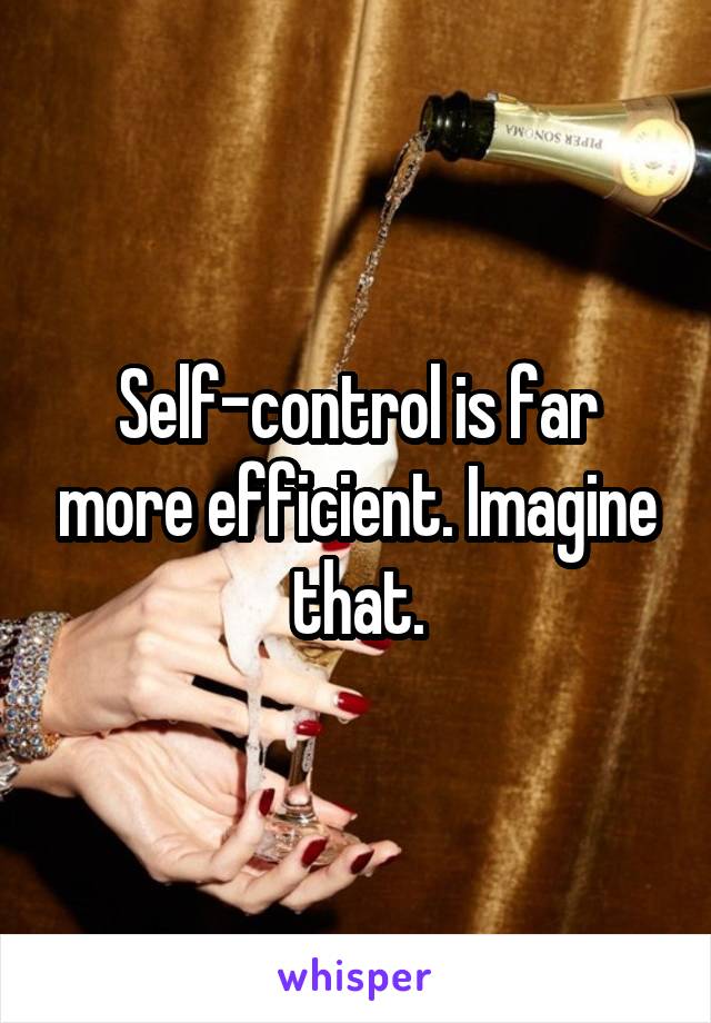Self-control is far more efficient. Imagine that.