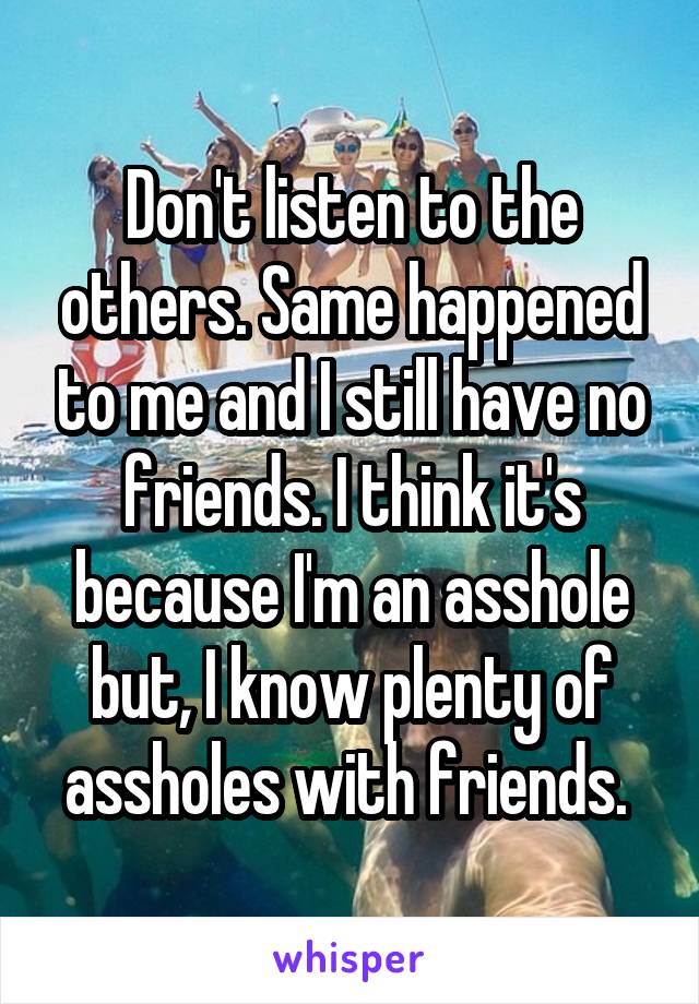 Don't listen to the others. Same happened to me and I still have no friends. I think it's because I'm an asshole but, I know plenty of assholes with friends. 