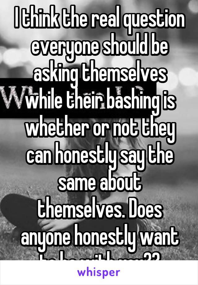 I think the real question everyone should be asking themselves while their bashing is whether or not they can honestly say the same about themselves. Does anyone honestly want to be with you??