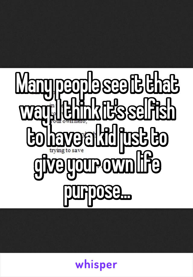 Many people see it that way. I think it's selfish to have a kid just to give your own life purpose...