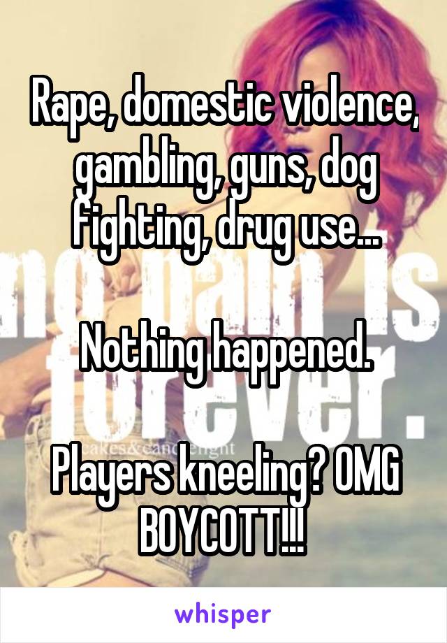 Rape, domestic violence, gambling, guns, dog fighting, drug use...

Nothing happened.

Players kneeling? OMG BOYCOTT!!! 