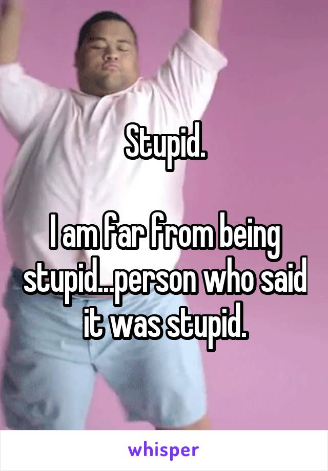 Stupid.

I am far from being stupid...person who said it was stupid.