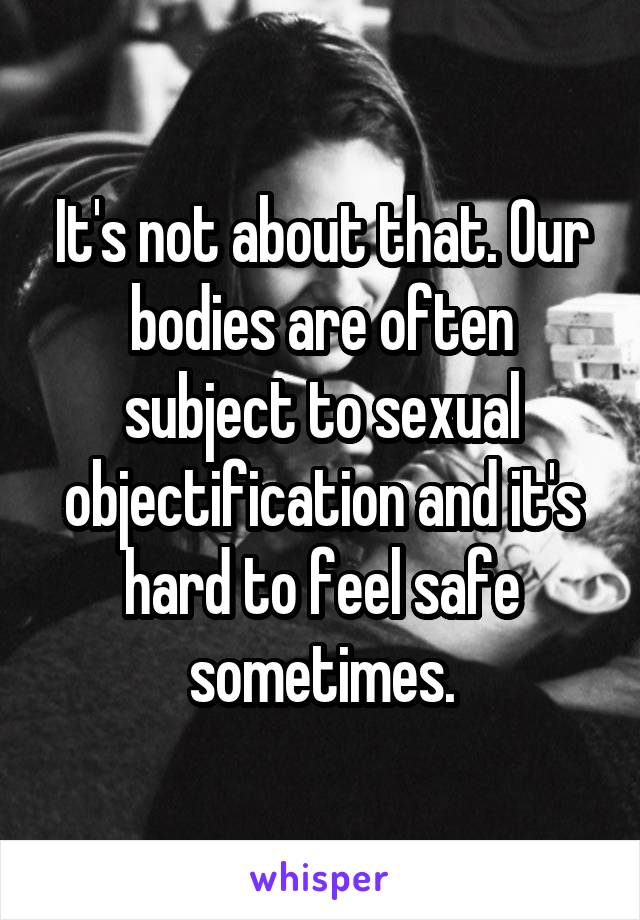 It's not about that. Our bodies are often subject to sexual objectification and it's hard to feel safe sometimes.