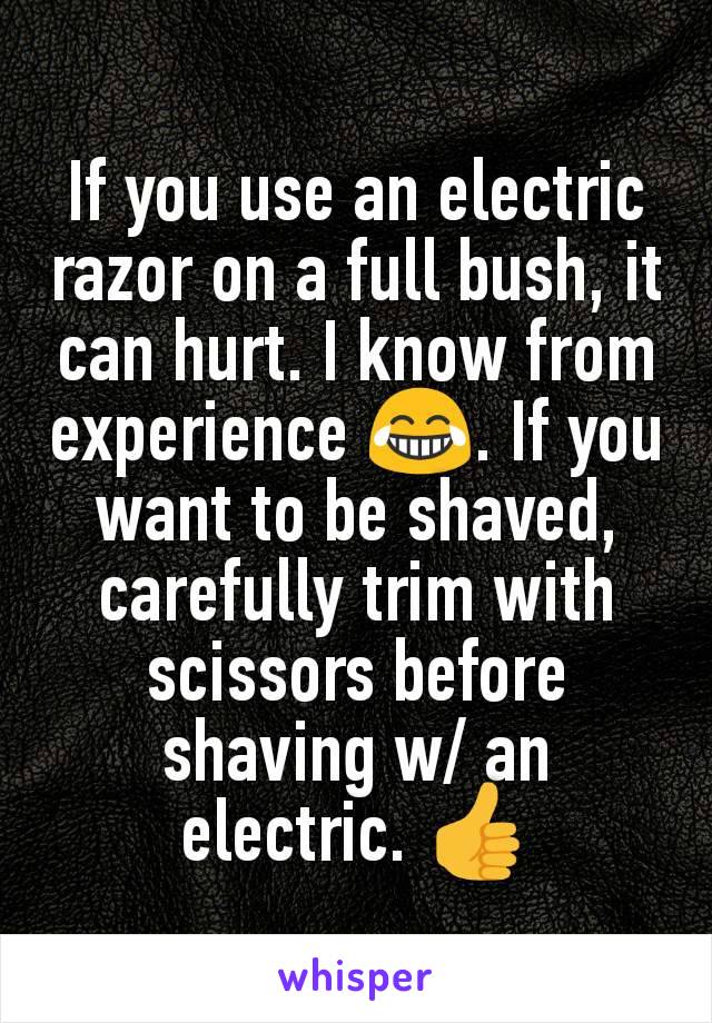 If you use an electric razor on a full bush, it can hurt. I know from experience 😂. If you want to be shaved, carefully trim with scissors before shaving w/ an electric. 👍