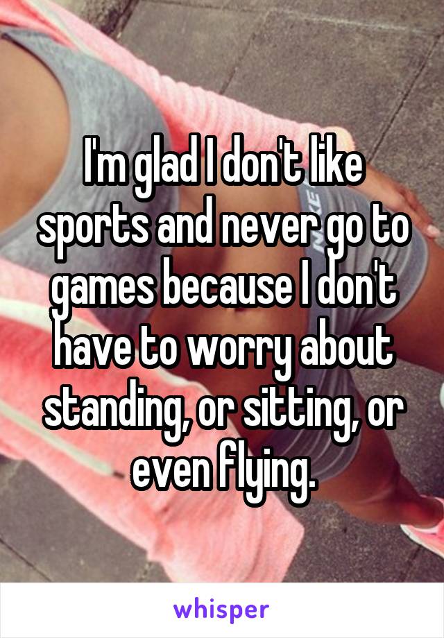 I'm glad I don't like sports and never go to games because I don't have to worry about standing, or sitting, or even flying.