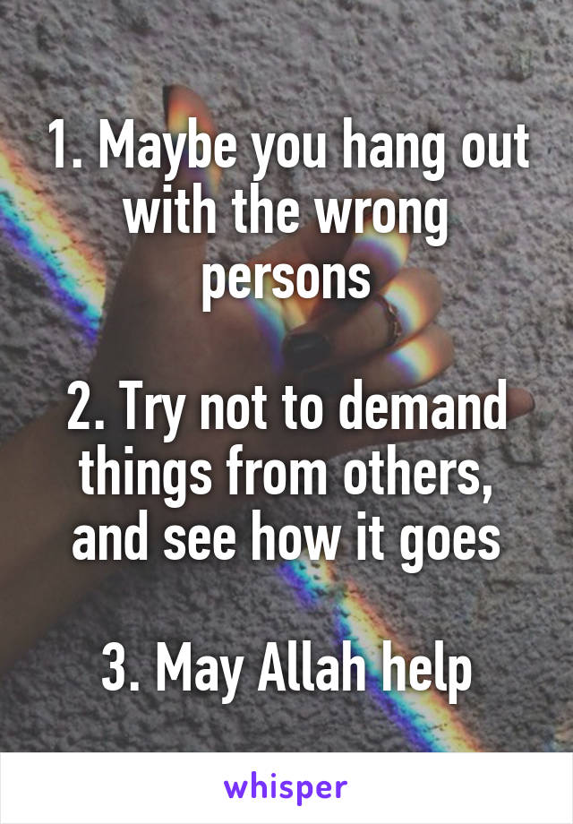 1. Maybe you hang out with the wrong persons

2. Try not to demand things from others, and see how it goes

3. May Allah help