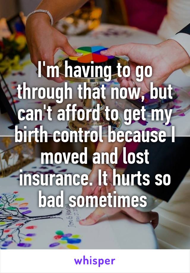 I'm having to go through that now, but can't afford to get my birth control because I moved and lost insurance. It hurts so bad sometimes 