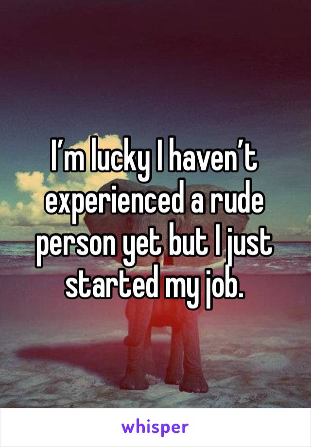 I’m lucky I haven’t experienced a rude person yet but I just started my job. 