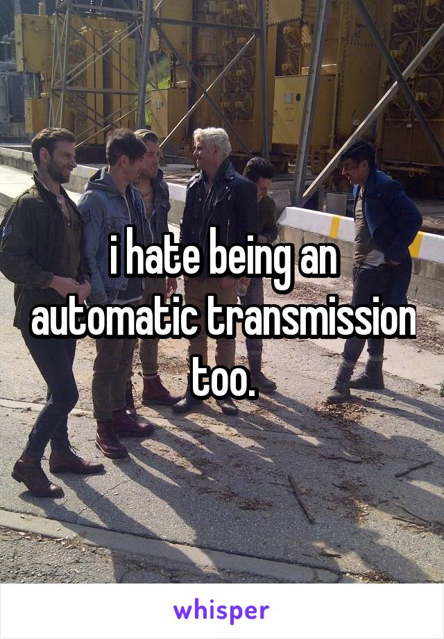 i hate being an automatic transmission too.