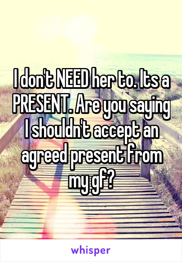 I don't NEED her to. Its a PRESENT. Are you saying I shouldn't accept an agreed present from my gf?
