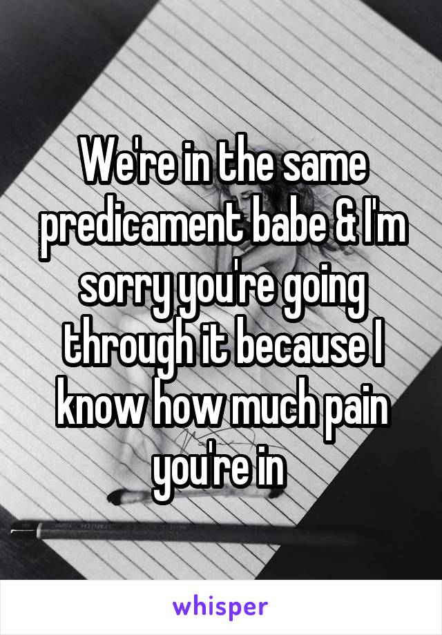We're in the same predicament babe & I'm sorry you're going through it because I know how much pain you're in 