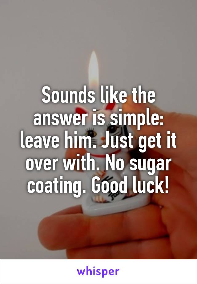 Sounds like the answer is simple: leave him. Just get it over with. No sugar coating. Good luck!