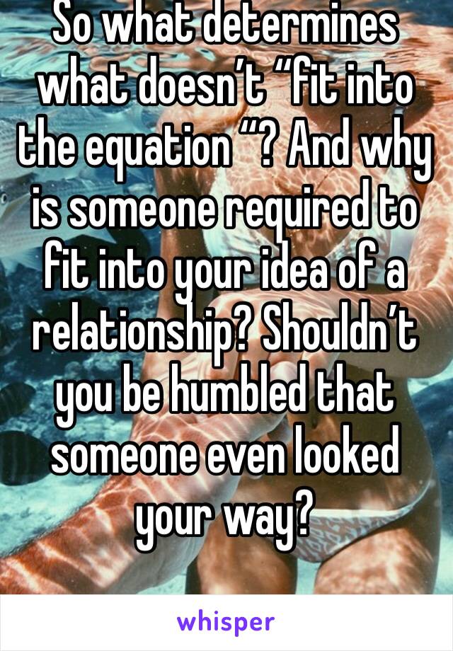 So what determines what doesn’t “fit into the equation “? And why is someone required to fit into your idea of a relationship? Shouldn’t you be humbled that someone even looked your way?