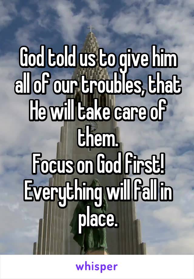 God told us to give him all of our troubles, that He will take care of them.
Focus on God first!
Everything will fall in place.