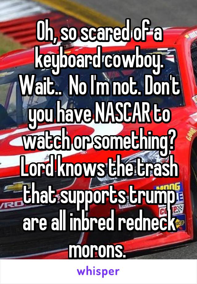 Oh, so scared of a keyboard cowboy. Wait..  No I'm not. Don't you have NASCAR to watch or something? Lord knows the trash that supports trump are all inbred redneck morons. 