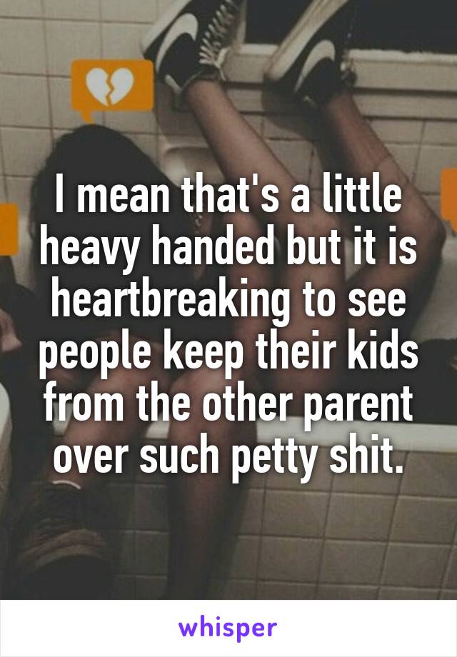 I mean that's a little heavy handed but it is heartbreaking to see people keep their kids from the other parent over such petty shit.