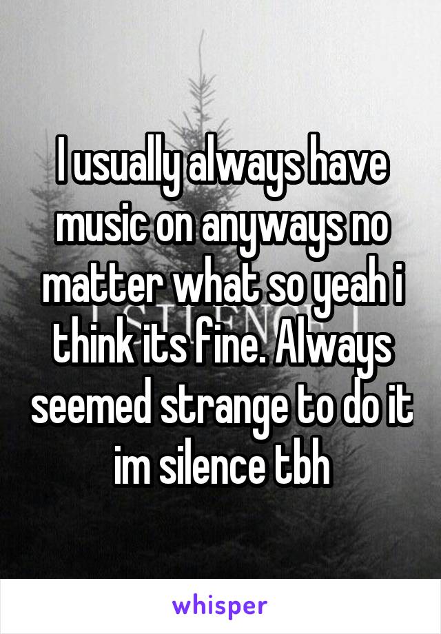I usually always have music on anyways no matter what so yeah i think its fine. Always seemed strange to do it im silence tbh