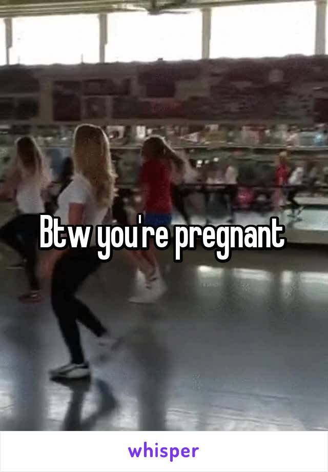 Btw you're pregnant 